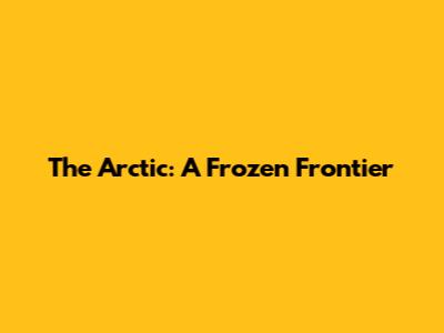 The Arctic: A Frozen Frontier