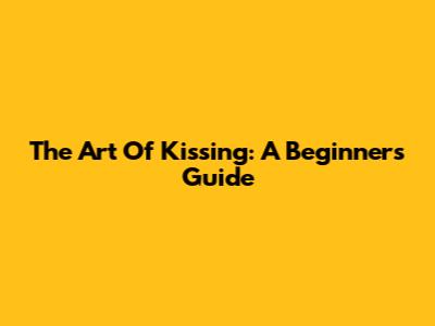 The Art Of Kissing: A Beginner's Guide