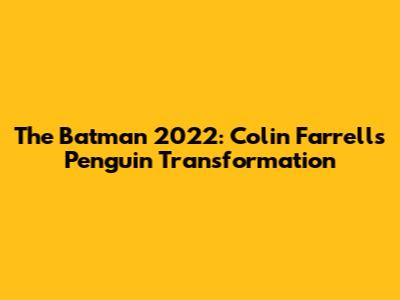 The Batman 2022: Colin Farrell's Penguin Transformation