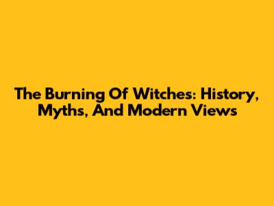 The Burning Of Witches: History, Myths, And Modern Views