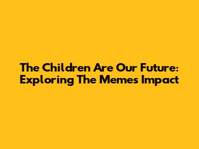 The Children Are Our Future: Exploring The Meme's Impact