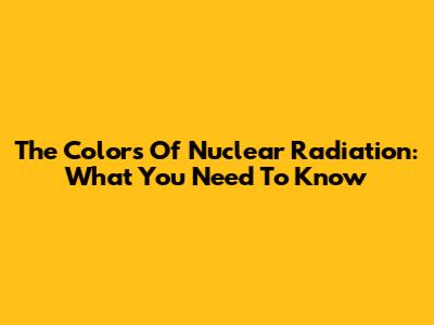 The Colors Of Nuclear Radiation: What You Need To Know
