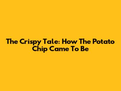 The Crispy Tale: How The Potato Chip Came To Be