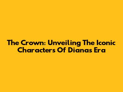 The Crown: Unveiling The Iconic Characters Of Diana's Era