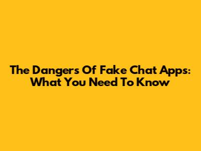 The Dangers Of Fake Chat Apps: What You Need To Know