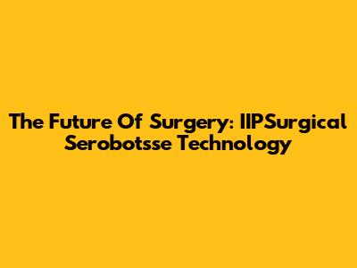 The Future Of Surgery: IIPSurgical Serobotsse Technology