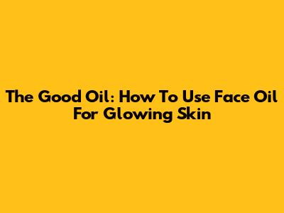 The Good Oil: How To Use Face Oil For Glowing Skin