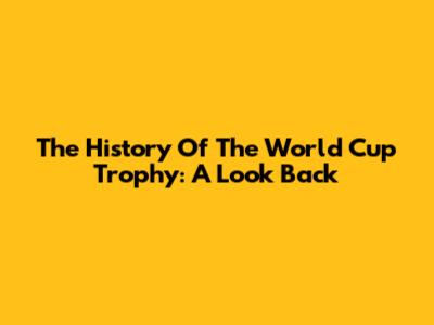 The History Of The World Cup Trophy: A Look Back