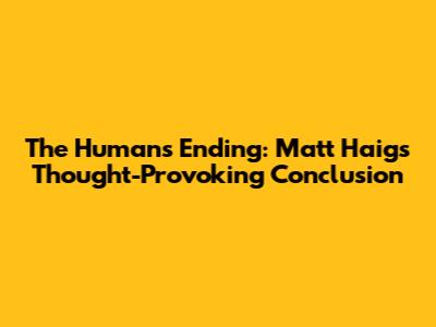 The Humans Ending: Matt Haig's Thought-Provoking Conclusion