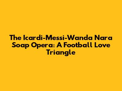 The Icardi-Messi-Wanda Nara Soap Opera: A Football Love Triangle