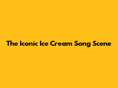 The Iconic Ice Cream Song Scene