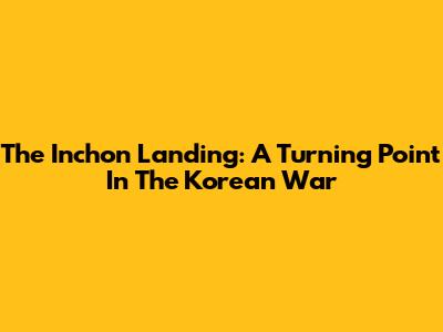 The Inchon Landing: A Turning Point In The Korean War