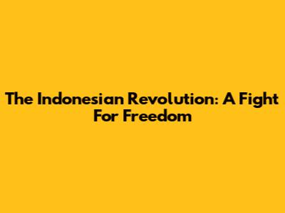 The Indonesian Revolution: A Fight For Freedom