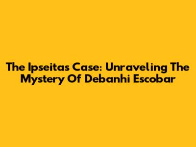 The Ipseitas Case: Unraveling The Mystery Of Debanhi Escobar