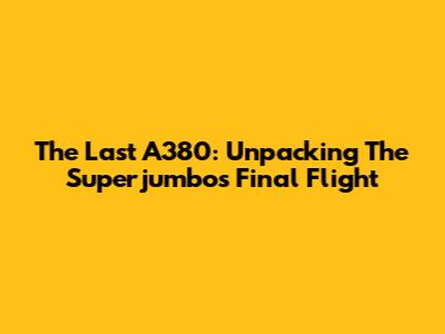 The Last A380: Unpacking The Superjumbo's Final Flight