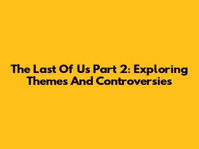 The Last Of Us Part 2: Exploring Themes And Controversies