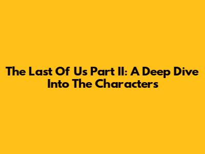 The Last Of Us Part II: A Deep Dive Into The Characters
