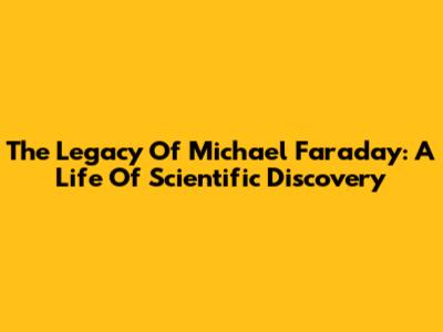 The Legacy Of Michael Faraday: A Life Of Scientific Discovery
