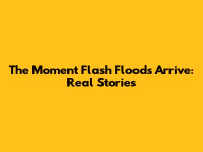 The Moment Flash Floods Arrive: Real Stories