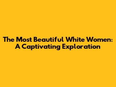 The Most Beautiful White Women: A Captivating Exploration
