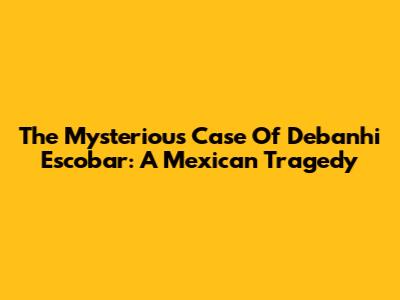 The Mysterious Case Of Debanhi Escobar: A Mexican Tragedy