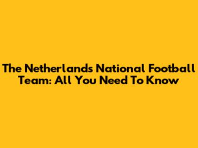 The Netherlands National Football Team: All You Need To Know
