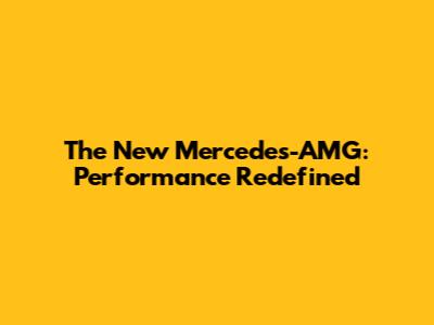 The New Mercedes-AMG: Performance Redefined