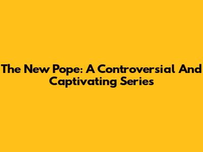 The New Pope: A Controversial And Captivating Series