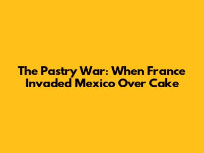 The Pastry War: When France Invaded Mexico Over Cake