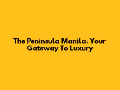 The Peninsula Manila: Your Gateway To Luxury