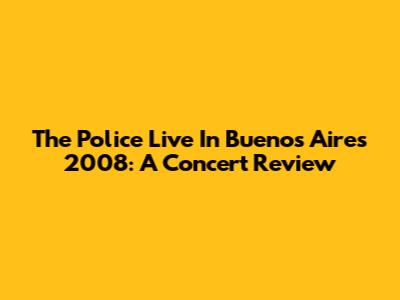 The Police Live In Buenos Aires 2008: A Concert Review