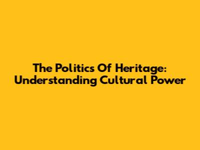 The Politics Of Heritage: Understanding Cultural Power