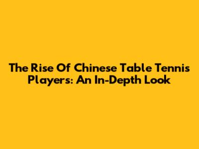 The Rise Of Chinese Table Tennis Players: An In-Depth Look