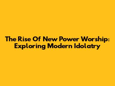 The Rise Of New Power Worship: Exploring Modern Idolatry