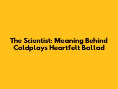 The Scientist: Meaning Behind Coldplay's Heartfelt Ballad