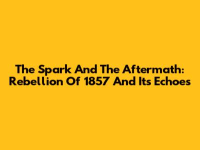 The Spark And The Aftermath: Rebellion Of 1857 And Its Echoes