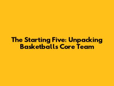 The Starting Five: Unpacking Basketball's Core Team