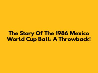 The Story Of The 1986 Mexico World Cup Ball: A Throwback!