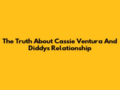 The Truth About Cassie Ventura And Diddy's Relationship