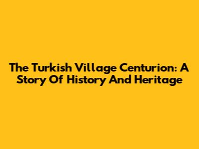 The Turkish Village Centurion: A Story Of History And Heritage