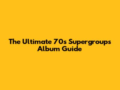 The Ultimate 70s Supergroups Album Guide