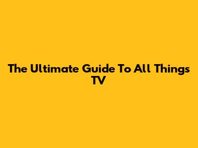 The Ultimate Guide To All Things TV
