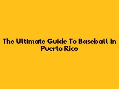 The Ultimate Guide To Baseball In Puerto Rico