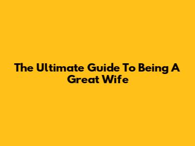 The Ultimate Guide To Being A Great Wife