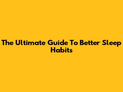 The Ultimate Guide To Better Sleep Habits
