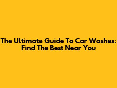 The Ultimate Guide To Car Washes: Find The Best Near You