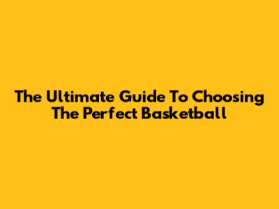 The Ultimate Guide To Choosing The Perfect Basketball