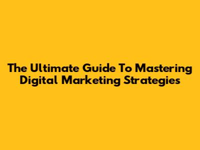 The Ultimate Guide To Mastering Digital Marketing Strategies