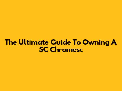 The Ultimate Guide To Owning A SC Chromesc