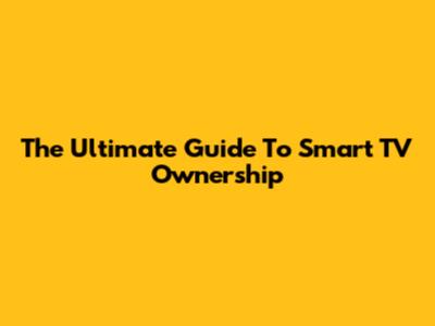 The Ultimate Guide To Smart TV Ownership